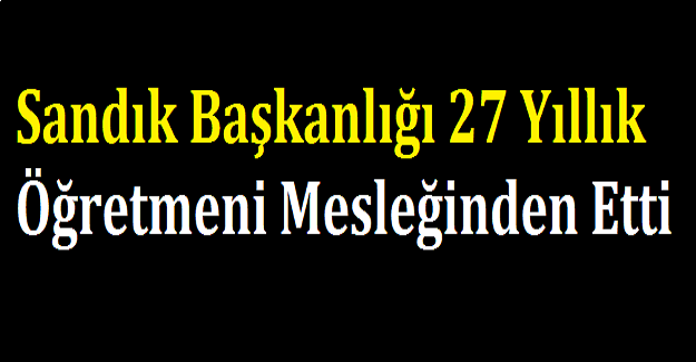 Sandık Başkanlığı 27 Yıllık Öğretmeni Mesleğinden Etti