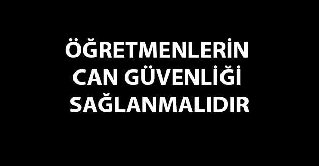 ÖĞRETMENLERİN CAN GÜVENLİĞİ SAĞLANMALIDIR